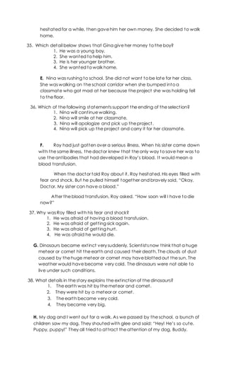 hesitated for a while, then gave him her own money. She decided to walk
home.
35. Which detail below shows that Gina give her money to the boy?
1. He was a young boy.
2. She wanted to help him.
3. He is her younger brother.
4. She wanted to walk home.
E. Nina was rushing to school. She did not want to be late for her class.
She was walking on the school corridor when she bumped into a
classmate who got mad at her because the project she was holding fell
to the floor.
36. Which of the following statements support the ending of the selection?
1. Nina will continue walking.
2. Nina will smile at her classmate.
3. Nina will apologize and pick up the project.
4. Nina will pick up the project and carry it for her classmate.
F. Roy had just gotten over a serious illness. When his sister came down
with the same illness, the doctor knew that the only way to save her was to
use the antibodies that had developed in Roy’s blood. It would mean a
blood transfusion.
When the doctor told Roy about it, Roy hesitated. His eyes filled with
fear and shock. But he pulled himself together and bravely said, “Okay,
Doctor. My sister can have a blood.”
After the blood transfusion, Roy asked. “How soon will I have to die
now?”
37. Why was Roy filled with his fear and shock?
1. He was afraid of having a blood transfusion.
2. He was afraid of getting sick again.
3. He was afraid of getting hurt.
4. He was afraid he would die.
G. Dinosaurs became extinct very suddenly. Scientists now think that a huge
meteor or comet hit the earth and caused their death. The clouds of dust
caused by the huge meteor or comet may have blotted out the sun. The
weather would have become very cold. The dinosaurs were not able to
live under such conditions.
38. What details in the story explains the extinction of the dinosaurs?
1. The earth was hit by the meteor and comet.
2. They were hit by a meteor or comet.
3. The earth became very cold.
4. They became very big.
H. My dog and I went out for a walk. As we passed by the school, a bunch of
children saw my dog. They shouted with glee and said: “Hey! He’s so cute.
Puppy, puppy!” They all tried to attract the attention of my dog, Buddy.
 