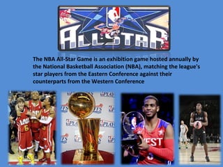 The NBA All-Star Game is an exhibition game hosted annually by 
the National Basketball Association (NBA), matching the league's 
star players from the Eastern Conference against their 
counterparts from the Western Conference
 