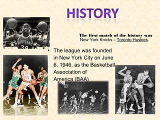 The first match of the history was
 New York Knicks – Toronto Huskies. 
• The league was founded
in New York City on June
6, 1946, as the Basketball
Association of
America (BAA)
 