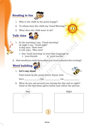 1. Why is the child in the poem happy?
2. To whom does the child say ‘Good Morning’?
3. What does the child want to do?
1. In the morning I say, “Good morning”
At night I say, “Good night”
A dog says, “Bow-wow”
A cow says, “Moo-moo”
Say ‘Good morning’ in your own language to
i. your friends ii. your teacher
2. How would you wish them when you leave school in the evening?
1.
Find words in the poem which rhyme with
bees ______________ day ______________ too ______________
2. What do you see around you during the day and at night?
Draw in the two boxes given below and colour the picture.
Let’s say aloud
l
2
Day Night
Reading is fun
Talk time
Word building
2019-20
 