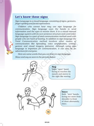 Sign Language is a visual language, consisting of signs, gestures,
finger spelling and facial expressions.
Children who cannot hear may use sign language for
communication. Sign language uses the hands to send
information and the eyes to receive them. It is a visual manual
language system with its own sentence structure and word order.
Sign language is a part of total communication method used with
people who are hard of hearing. In addition to sign language the
Total Communication method involves other modes of
communication like lipreading, voice amplification, writing,
gesture and visual imagery (pictures). Although using sign
language is important for communication, it can also be an
adventure for everyone.
Here are some words that you can learn in sign language.
Show and say as seen in the pictures below
Sing
Right ‘‘open’’ hand,
facing in touches the
mouth and moves to
the right like waving.
Dance
Both ‘‘zero” hands,
facing out move from
shoulder to front
of chest alternately,
twice.
94
Let’s know these signs
2019-20
 