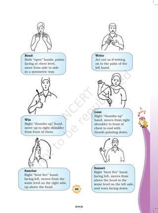 Read
Both “open” hands, palms
facing at chest level,
move from side to side
in a symmetric way.
Write
Act out as if writing
on to the palm of the
left hand.
Win
Right “thumbs-up” hand,
move up to right shoulder
from front of chest.
Lose
Right “thumbs-up”
hand, moves from right
shoulder to front of
chest to end with
thumb pointing down.
Sunrise
Right “bent five” hand,
facing left, moves from the
waist level on the right side,
up above the head.
Sunset
Right “bent five” hand,
facing left, moves from
above the head to the
waist level on the left side,
and rests facing down.95
2019-20
 