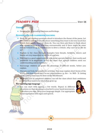 96
THEMES
SUGGESTIONS FOR CLASSROOM TEACHING
l
l
l
l
l
l
l
l
Growing up, expressing emotions and feelings.
Read the pre-reading questions aloud to introduce the theme of the poem. Let
the children talk individually about something they want to do very much but
which their adults won't let them do. You can then ask them to think about
why adults seem to be behaving unreasonably and if there might be some
reason behind it e.g. if a child wants to drive a vehicle, why can’t he or she do
so?
Explain to the class through examples how friends, brothers, sisters and
family are very important in the life of a person.
This Unit is a good opportunity to talk about special children, their needs and
problems. It is important to tell the class that special children need our
understanding and acceptance.
Encourage children to guess the meanings of difficult words, before you
explain.
Discuss and help them with the activities. You may explain short forms of the
words and their significance in our conversation e.g. Are – ’re, Will – ’ll. Listing
of the contractions may be done on the blackboard.
After this unit is completed children can tell the class about their ambitions
i.e. what they want to be when they grow up.
You can start with signing a few words. Repeat in different
situations so that meaning is attached to your hand movements.
Talk when you sign. Keep your language simple. Use appropriate
facial expression with signs and speech.
For teaching sign language
Teacher's Page UNIT IX
2019-20
 