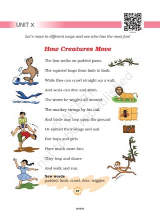 97
Let’s move in different ways and see who has the most fun!
The lion walks on padded paws,
The squirrel leaps from limb to limb,
While flies can crawl straight up a wall,
And seals can dive and swim.
The worm he wiggles all around,
The monkey swings by his tail,
And birds may hop upon the ground
Or spread their wings and sail.
But boys and girls
Have much more fun:
They leap and dance
And walk and run.
padded, limb, crawl, dive, wiggles
New words
How Creatures Move
UNIT x
2019-20
 