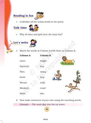 l
l
Underline all the action words in the poem.
Why do boys and girls have the most fun?
1. Match the words in Column A with those in Column B.
Lions wiggle
Squirrels hop
Flies swing
Seals leap
Worms walk
Monkeys crawl
Birds dive
2. Now make sentences of your own using the matching words.
Example — The seals into the icy water.
Column A Column B
dive
98
Reading is fun
Talk time
Let’s write
2019-20
 