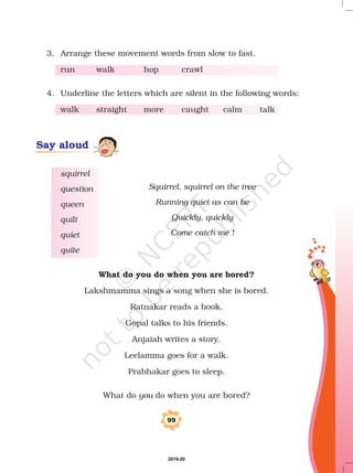 3. Arrange these movement words from slow to fast.
run walk hop crawl
4. Underline the letters which are silent in the following words:
walk straight more caught calm talk
squirrel
question
queen
quilt
quiet
quite
99
Say aloud
Squirrel, squirrel on the tree
Running quiet as can be
Quickly, quickly
Come catch me !
What do you do when you are bored?
Lakshmamma sings a song when she is bored.
Ratnakar reads a book.
Gopal talks to his friends.
Anjaiah writes a story.
Leelamma goes for a walk.
Prabhakar goes to sleep.
What do do when you are bored?you
2019-20
 