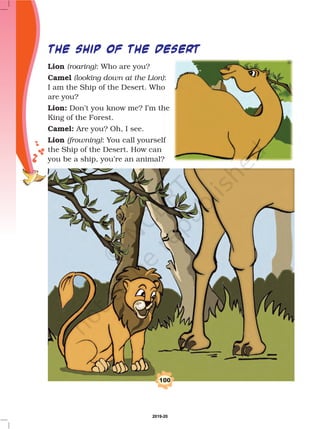 100
THE SHIP OF THE DESERT
Lion
Camel
Lion:
Camel:
Lion
(roaring)
(looking down at the Lion)
(frowning)
: Who are you?
:
I am the Ship of the Desert. Who
are you?
Don’t you know me? I’m the
King of the Forest.
Are you? Oh, I see.
: You call yourself
the Ship of the Desert. How can
you be a ship, you’re an animal?
2019-20
 