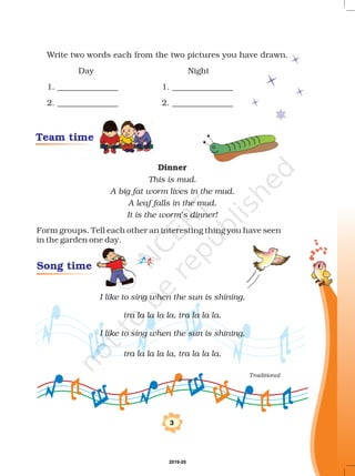 3
Team time
Song time
Write two words each from the two pictures you have drawn.
Day Night
1. _______________ 1. _______________
2. _______________ 2. _______________
Form groups. Tell each other an interesting thing you have seen
in the garden one day.
Dinner
This is mud.
A big fat worm lives in the mud.
A leaf falls in the mud.
It is the worm’s dinner!
I like to sing when the sun is shining,
I like to sing when the sun is shining,
tra la la la la, tra la la la.
tra la la la la, tra la la la.
Traditional
2019-20
 