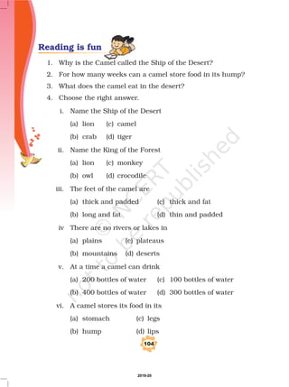 104
Reading is fun
1. Why is the Camel called the Ship of the Desert?
2. For how many weeks can a camel store food in its hump?
3. What does the camel eat in the desert?
4. Choose the right answer.
i. Name the Ship of the Desert
(a) lion (c) camel
(b) crab (d) tiger
ii. Name the King of the Forest
(a) lion (c) monkey
(b) owl (d) crocodile
iii. The feet of the camel are
(a) thick and padded (c) thick and fat
(b) long and fat (d) thin and padded
iv There are no rivers or lakes in
(a) plains (c) plateaus
(b) mountains (d) deserts
v. At a time a camel can drink
(a) 200 bottles of water (c) 100 bottles of water
(b) 400 bottles of water (d) 300 bottles of water
vi. A camel stores its food in its
(a) stomach (c) legs
(b) hump (d) lips
2019-20
 