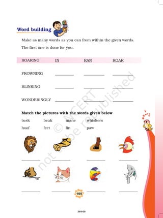 Make as many words as you can from within the given words.
The first one is done for you.
ROARING
FROWNING __________ ___________ ___________
BLINKING __________ ___________ ___________
WONDERINGLY __________ ___________ ___________
tusk beak mane whiskers
hoof feet fin paw
__________ __________ __________ __________
__________ __________ __________ __________
IN RAN ROAR
Match the pictures with the words given below
105
Word building
2019-20
 