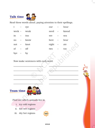 Read these words aloud, paying attention to their spellings.
i – eye our – hour
week – weak need – knead
in – inn see – sea
no – know here – hear
not – knot eight – ate
of – off two – too
bye – by
Now make sentences with each word.
___________________________ ___________________________
___________________________ ___________________________
___________________________ ___________________________
___________________________ ___________________________
___________________________ ___________________________
Find out which animals live in
i. icy cold regions
ii. hot wet regions
iii. dry hot regions 107
Talk time
Team time
2019-20
 