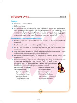 108
Teacher's Page
THEMES
SUGGESTIONS FOR CLASSROOM TEACHING
l
l
l
l
l
l
l
l
l
Read the poem with stress and intonation enacting all the animals and birds
mentioned.
Emphasise the action-words through different movements.
Correct pronunciation of the words listed in the text may be practised like
quiet/quite.
Also practise the words with similar sounds and different meanings. Let the
children make a list and put it up on the blackboard.
Encourage children to guess the meanings of difficult words, before you
explain them.
The class can take turns to act out the play ‘The Ship of the Desert’ with
appropriate expressions and actions. Try to find other
interesting plays for the class to enact. Masks and costumes can
be added for interest. Songs like these can be created.
Gently laughs the donkey, Sweetly chirps the birdie
At the break of day, At the break of day
If you do not feed him, If you do not feed her
This is what he'll say. This is what she'll say
“He haw! He haw!” “Tweet-tweet! Tweet-tweet!”
This is what he'll say. This is what she'll say.
Animals — Animal habitats
Different regions
Through this unit, introduce the class to different regions like desert areas,
cold mountains, hot jungles etc. Then discuss with the children which
animals are found in these places. Show the class, pictures of different
animals and talk about how they are suited to their habitats, e.g. webbed feet
and feathers of the duck, fur of the animals in the cold regions etc.
6A=?DAHI 2=CA UNIT X
2019-20
 