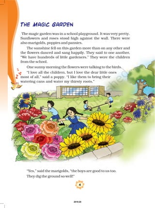 The magic garden was in a school playground. It was very pretty.
Sunflowers and roses stood high against the wall. There were
also marigolds, poppies and pansies.
The sunshine fell on this garden more than on any other and
the flowers danced and sang happily. They said to one another,
“We have hundreds of little gardeners.” They were the children
from the school.
One sunny morning the flowers were talking to the birds.
“I love all the children, but I love the dear little ones
most of all,” said a poppy. “I like them to bring their
watering cans and water my thirsty roots.”
The Magic Garden
4
“Yes,” said the marigolds, “the boys are good to us too.
They dig the ground so well!”
2019-20
 