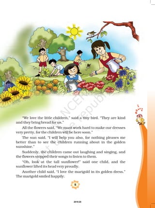 “We love the little children,” said a tiny bird. They are kind
and they bring bread for us.”
All the flowers said, We must work hard to make our dresses
very pretty, for the children will be here soon.”
The sun said, “I will help you also, for nothing pleases me
better than to see the children running about in the golden
sunshine.”
Suddenly, the children came out laughing and singing, and
the flowers stopped their songs to listen to them.
“Oh, look at the tall sunflower!” said one child, and the
sunflower lifted its head very proudly.
Another child said, “I love the marigold in its golden dress.”
The marigold smiled happily.
“
“
5
2019-20
 