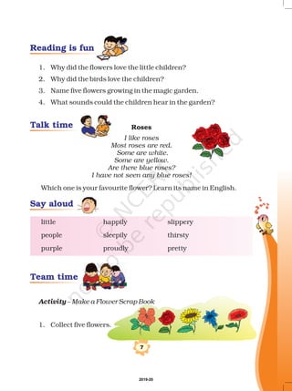 7
1. Why did the flowers love the little children?
2. Why did the birds love the children?
3. Name five flowers growing in the magic garden.
4. What sounds could the children hear in the garden?
Which one is your favourite flower? Learn its name in English.
–
1. Collect five flowers.
Roses
I like roses
Most roses are red.
Some are white.
Some are yellow.
Are there blue roses?
I have not seen any blue roses!
Make a Flower Scrap Book
little happily slippery
people sleepily thirsty
purple proudly pretty
Activity
Reading is fun
Talk time
Team time
Say aloud
2019-20
 