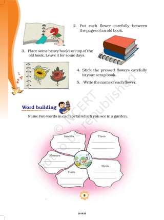 Insects Trees
Flowers
Tools
Birds
8
2. Put each flower carefully between
the pages of an old book.
3. Place some heavy books on top
old book. Leave it for some days.
4. Stick the pressed flowers carefully
in your scrap book.
of the
5. Write the name of each flower.
Name two words in each petal which you see in a garden.
Word building
2019-20
 
