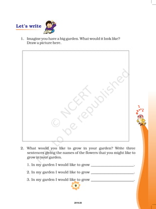 1. Imagine you have a big garden. What would it look like?
Draw a picture here.
2. What would you like to grow in your garden? Write three
sentences giving the names of the flowers that you might like to
grow in your garden.
1. In my garden I would like to grow ________________________.
2. In my garden I would like to grow ________________________.
3. In my garden I would like to grow ________________________.
9
Let’s write
2019-20
 