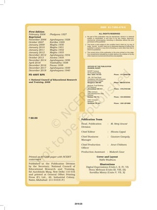 ALL RIGHTS RESERVED
K
K
K
No part of this publication may be reproduced, stored in a retrieval
system or transmitted, in any form or by any means, electronic,
mechanical, photocopying, recording or otherwise without the prior
permission of the publisher.
This book is sold subject to the condition that it shall not, by way of
trade, be lent, re-sold, hired out or otherwise disposed of without the
publisher’s consent, in any form of binding or cover other than that in
which it is published.
The correct price of this publication is the price printed on this page,
Any revised price indicated by a rubber stamp or by a sticker or by any
other means is incorrect and should be unacceptable.
First Edition
February 2006 Phalguna 1927
November 2006 Agrahayana 1928
October 2007 Kartika 1929
January 2009 Magha 1930
January 2010 Magha 1931
January 2011 Magha 1932
January 2012 Magha 1933
December 2012 Agrahayana 1934
October 2013 Asvina 1935
December 2014 Agrahayana 1936
April 2016 Vaishakha 1938
December 2016 Pausa 1938
Reprinted
December 2017 Agrahayana 1939
December 2018 Agrahayana 1940
PD 400T RPS
© National Council of Educational Research
and Training, 2006
` 60.00
ISBN 81-7450-479-6
OFFICES OF THE PUBLICATION
DIVISION, NCERT
New Delhi 110 016 Phone : 011-26562708
Bangaluru 560 085 Phone : 080-26725740
Ahmedabad 380 014 Phone : 079-27541446
Kolkata 700 114 Phone : 033-25530454
Guwahati 781 021 Phone : 0361-2674869
NCERT Campus
Sri Aurobindo Marg
108, 100 Feet Road
Hosdakere Halli Extension
Banashankari III Stage
Navjivan Trust Building
P.O.Navjivan
CWC Campus
Opp. Dhankal Bus Stop
Panihati
CWC Complex
Maligaon
Publication Team
Head, Publication :
Chief Production :
M. Siraj Anwar
Arun Chitkara
Nidhi Wadhwa
Division
Officer
Production :
Digital Expressions (Units I, II, IV, VI)
Henu Mehtani (Units III, VIII, IX)
Suvidha Mistry (Units V, VII, X)
Chief Editor :
Chief Business :
Manager
Assistant
Shveta Uppal
Gautam Ganguly
Mukesh Gaur
Cover and Layout
Illustrations
Printed on 80 GSM paper with NCERT
watermark
Published at the Publication Division
by the Secretary, National Council of
Educational Research and Training,
Sri Aurobindo Marg, New Delhi 110 016
and printed at General Offset Printing
Press (P.) Ltd., 42, Industrial Colony,
Naini, Allahabad - 211 010 (U.P.)
2019-20
 