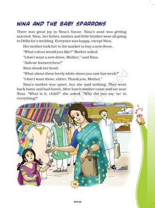 15
NINA AND THE BABY SPARROWS
There was great joy in Nina’s house. Nina's aunt was getting
married. Nina, her father, mother and little brother were all going
to Delhi for a wedding. Everyone was happy, except Nina.
Her mother took her to the market to buy a new dress.
“What colour would you like?” Mother asked.
“I don't want a new dress, Mother,” said Nina.
“ then?”
Nina shook her head.
“What about those lovely white shoes you saw last week?”
“I don't want those, either. Thank you, Mother.”
Nina’s mother was upset, but she said nothing. They went
back home and had lunch. After lunch mother came and sat near
Nina. “What is it, child?” she asked. “Why did you say 'no' to
everything?”
Salwar-kameez
2019-20
 