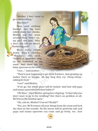 16
“I see...” said mother.
“They’re just beginning to get their feathers. And growing up
makes them so hungry. All day long they cry ‘cheep-cheep’,
asking for food.”
“I see!” said Mother.
“If we go, the whole place will be locked. And how will papa
and mama sparrows feed their babies?”
“Oh Nina,” cried Mother, giving her a big hug. “Is that why you
don’t want to go to the wedding? But that’s no problem at all.
We’ll leave the window open.”
“Oh, can we, Mother? Can we? Really?”
“Yes, yes. We’ll remove all your things from the room and lock
the door on the outside. So the house will be perfectly safe and
papa and mama sparrows can come and go freely, too. Just
“Mother, I don’t want to
go to the wedding.”
“But why?”
Nina said nothing.
Instead, two big tears
rolled down her cheeks.
Mother put her arms
around Nina. “Don’t cry,
my pet,” she said. "Why
don't you tell me what’s
bothering you?”
More tears rolled
down Nina’s cheeks.
“Mother,” she said,
“there’s a sparrow’s nest
on the bookshelf in my
room. And there are two
baby sparrows in the nest.”
2019-20
 