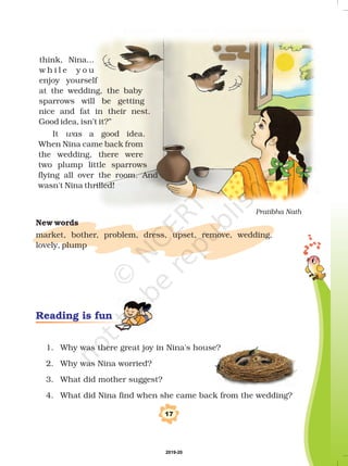 17
1. Why was there great joy in Nina's house?
2. Why was Nina worried?
3. What did mother suggest?
4. What did Nina find when she came back from the wedding?
New words
market, bother, problem, dress, upset, remove, wedding,
lovely, plump
Reading is fun
think, Nina...
w h i l e y o u
enjoy yourself
at the wedding, the baby
sparrows will be getting
nice and fat in their nest.
Good idea, isn’t it?”
It a good idea.
When Nina came back from
the wedding, there were
two plump little sparrows
flying all over the room. And
wasn't Nina thrilled!
was
Pratibha Nath
2019-20
 