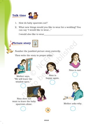 1. How do baby sparrows eat?
2. What new things would you like to wear for a wedding? You
can say “I would like to wear...”
I would also like to wear____________________________________.
Number the jumbled picture story correctly.
Then write the story in proper order.
Nina is sad.
Mother says,
“We will leave the
window open.”
18
Nina is
happy again.
Picture story
Nina does not
want to leave the baby
sparrows alone. Mother asks why.
Talk time
2019-20
 