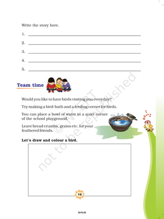 19
Team time
Write the story here.
1. ____________________________________________________________
2. ____________________________________________________________
3. ____________________________________________________________
4. ____________________________________________________________
5. ____________________________________________________________
Would you like to have birds visiting you everyday?
Try making a bird-bath and a feeding corner for birds.
You can place a bowl of water in a quiet corner
of the school playground.
Leave bread crumbs, grains etc. for your
feathered friends.
Let’s draw and colour a bird.
2019-20
 
