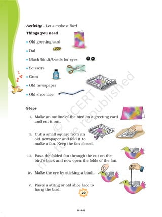 20
Activity – Let’s make a Bird
Things you need
Steps
Old greeting card
Dal
Black bindi/beads for eyes
Scissors
Gum
Old newspaper
Old shoe lace
i. Make an outline of the bird on a greeting card
and cut it out.
ii. Cut a small square from an
old newspaper and fold it to
make a fan. Keep the fan closed.
iii. Pass the folded fan through the cut on the
bird's back and now open the folds of the fan.
iv. Make the eye by sticking a bindi.
v. Paste a string or old shoe lace to
hang the bird.
l
l
l
l
l
l
l
2019-20
 