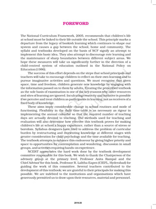 The National Curriculum Framework, 2005, recommends that children’s life
at school must be linked to their life outside the school. This principle marks a
departure from the legacy of bookish learning which continues to shape our
system and causes a gap between the school, home and community. The
syllabi and textbooks developed on the basis of NCF signify an attempt to
implement this basic idea. They also attempt to discourage rote learning and
the maintenance of sharp boundaries between different subject areas. We
hope these measures will take us significantly further in the direction of a
child-centred system of education outlined in the National Policy on
Education (1986).
The success of this effort depends on the steps that school principals and
teachers will take to encourage children to reflect on their own learning and to
pursue imaginative activities and questions. We must recognise that given
space, time and freedom, children generate new knowledge by engaging with
the information passed on to them by adults. Treating the prescribed textbook
as the sole basis of examination is one of the key reasons why other resources
and sites of learning are ignored. Inculcating creativity and initiative is possible
if we perceive and treat children as participants in learning, not as receivers of a
fixed body of knowledge.
These aims imply considerable change in school routines and mode of
functioning. Flexibility in the daily time-table is as necessary as rigour in
implementing the annual calendar so that the required number of teaching
days are actually devoted to teaching. The methods used for teaching and
evaluation will also determine how effective this textbook proves for making
children’s life at school a happy experience, rather than a source of stress or
boredom. Syllabus designers have tried to address the problem of curricular
burden by restructuring and reorienting knowledge at different stages with
greater consideration for child psychology and the time available for teaching.
The textbook attempts to enhance this endeavour by giving higher priority and
space to opportunities for contemplation and wondering, discussion in small
groups, and activities requiring hands-on experience.
NCERT appreciates the hard work done by the textbook development
committee responsible for this book. We wish to thank the Chairperson of the
advisory group at the primary level, Professor Anita Rampal and the
Chief Advisor for this book, Professor R. Lalitha Eapen (CIEFL, Hyderabad) for
guiding the work of this committee. Several teachers contributed to the
development of this textbook; we are grateful to their principals for making this
possible. We are indebted to the institutions and organisations which have
generously permitted us to draw upon their resources, material and personnel.
FOREWORD
2019-20
 