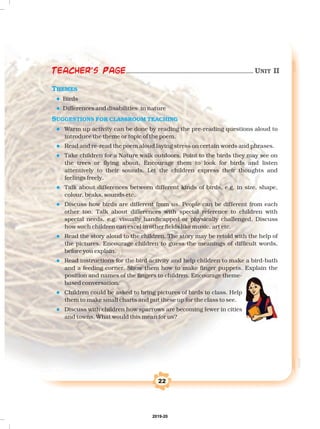 22
THEMES
SUGGESTIONS FOR CLASSROOM TEACHING
l
l
l
l
l
l
l
l
l
l
l
Birds
Differences and disabilities in nature
Warm up activity can be done by reading the pre-reading questions aloud to
introduce the theme or topic of the poem.
Read and re-read the poem aloud laying stress on certain words and phrases.
Take children for a Nature walk outdoors. Point to the birds they may see on
the trees or flying about. Encourage them to look for birds and listen
attentively to their sounds. Let the children express their thoughts and
feelings freely.
Talk about differences between different kinds of birds, e.g. in size, shape,
colour, beaks, sounds etc.
Discuss how birds are different from us. People can be different from each
other too. Talk about differences with special reference to children with
special needs, e.g. visually handicapped or physically challenged. Discuss
how such children can excel in other fields like music, art etc.
Read the story aloud to the children. The story may be retold with the help of
the pictures. Encourage children to guess the meanings of difficult words,
before you explain.
Read instructions for the bird activity and help children to make a bird-bath
and a feeding corner. Show them how to make finger puppets. Explain the
position and names of the fingers to children. Encourage theme-
based conversation.
Children could be asked to bring pictures of birds to class. Help
them to make small charts and put these up for the class to see.
Discuss with children how sparrows are becoming fewer in cities
and towns. What would this mean for us?
Teacher's Page UNIT II
2019-20
 