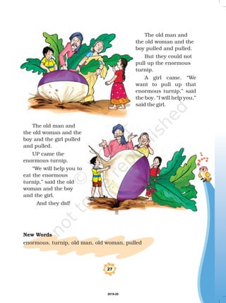 %
The old man and
the old woman and the
boy pulled and pulled.
But they could not
pull up the enormous
turnip.
A girl came. We
want to pull up that
enormous turnip,” said
the boy. “I will help you,”
said the girl.
The old man and
the old woman and the
boy and the girl pulled
and pulled.
UP came the
enormous turnip.
“We will help you to
eat the enormous
turnip,” said the old
woman and the boy
and the girl.
And they did!
enormous, turnip, old man, old woman, pulled
New Words
“
2019-20
 