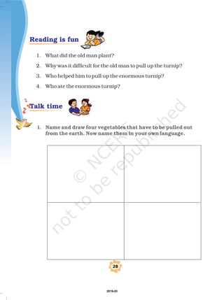 &
1. What did the old man plant?
2. Why was it difficult for the old man to pull up the turnip?
3. Who helped him to pull up the enormous turnip?
4. Who ate the enormous turnip?
i. Name and draw four vegetables that have to be pulled out
from the earth. Now name them in your own language.
Reading is fun
Talk time
2019-20
 