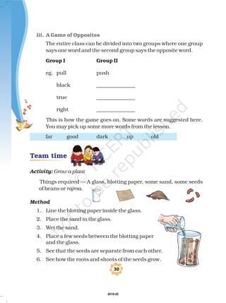 iii. A Game of Opposites
The entire class can be divided into two groups where one group
says one word and the second group says the opposite word.
eg. pull push
black _______________
true _______________
right _______________
This is how the game goes on. Some words are suggested here.
You may pick up some more words from the lesson.
far good dark up old
Things required — A glass, blotting paper, some sand, some seeds
of beans or
1. Line the blotting paper inside the glass.
2. Place the sand in the glass.
3. Wet the sand.
4. Place a few seeds between the blotting paper
and the glass.
5. See that the seeds are separate from each other.
6. See how the roots and shoots of the seeds grow.
Group I Group II
Activity:
Method
Grow a plant
rajma.
Team time
!
2019-20
 