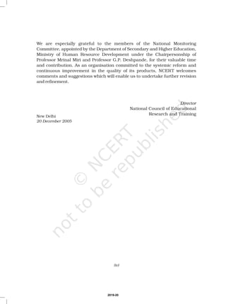 We are especially grateful to the members of the National Monitoring
Committee, appointed by the Department of Secondary and Higher Education,
Ministry of Human Resource Development under the Chairpersonship of
Professor Mrinal Miri and Professor G.P. Deshpande, for their valuable time
and contribution. As an organisation committed to the systemic reform and
continuous improvement in the quality of its products, NCERT welcomes
comments and suggestions which will enable us to undertake further revision
and refinement.
National Council of Educational
Research and Training
Director
New Delhi
20 December 2005
(iv)
2019-20
 