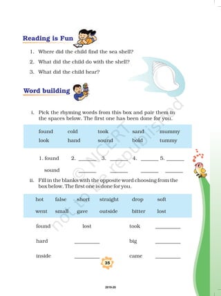 1. Where did the child find the sea shell?
2. What did the child do with the shell?
3. What did the child hear?
i. Pick the rhyming words from this box and pair them in
the spaces below. The first one has been done for you.
found cold took sand mummy
look hand sound bold tummy
1. found 2. _______ 3. _______ 4. _______ 5. _______
sound _______ _______ _______ _______
ii. Fill in the blanks with the opposite word choosing from the
box below. The first one is done for you.
hot false short straight drop soft
went small gave outside bitter lost
found lost took __________
hard __________ big __________
inside __________ came __________
35
Word building
Reading is Fun
2019-20
 