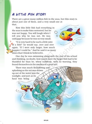 38
A Little Fish Story
There are a great many million fish in the seas, but this story is
about just one of them, and a very small one at
that.
Now this little fish had everything in
the seas to make him contented, but he
was not happy. You will laugh when I
tell you why he was not. He was
unhappy because he was so very small.
“It is very hard to be such a little mite
of a fish!” he would say, over and over
again. “If I were only larger, how much
happier I could be.” And he said it so many
times that I think he believed it.
One day he was swimming along with the rest of his school
and thinking, no doubt, how much more the larger fish had to be
thankful for than he, when suddenly, with no warning, they
found themselves in the meshes of a great net.
There was much floundering and
splashing as the net was drawn
up out of the water into the
sunlight, and just as its
haul was being
2019-20
 