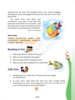 emptied into the boat, the smallest fish in the school wriggled
through the mesh and slipped back into the cool clear water. How
good it felt!
He swam here and there and
everywhere, and some of the fish who
knew him well all the rest of his life, said
that they never again heard him say that
he wished to be anything but a fish.
million, floundering, meshes, haul,
contented, splashing, emptied,
wriggled, warning
little
Enos B. Comstock
New words
1. How many fish are there in the sea?
2. Why was the little fish unhappy?
3. What happened to the fish one day?
4. Why was the fish thankful to be a little fish?
1. Imagine you are a little fish. Describe what you might
see around you.
2. In your class, talk about the time you were caught doing
something you were not supposed to do. You can discuss in
your own language as well as in English.
39
Reading is Fun
Talk time
2019-20
 