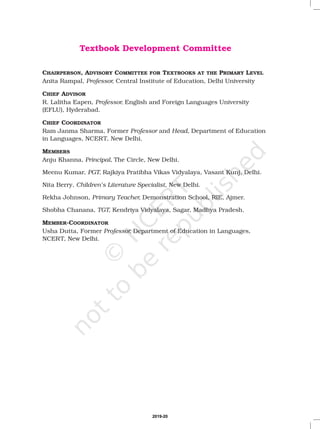Textbook Development Committee
CHAIRPERSON, ADVISORY COMMITTEE FOR TEXTBOOKS AT THE PRIMARY LEVEL
MEMBERS
Anita Rampal, Central Institute of Education, Delhi University
R. Lalitha Eapen, English and Foreign Languages University
(EFLU), Hyderabad.
Ram Janma Sharma, Former and Department of Education
in Languages, NCERT, New Delhi.
Anju Khanna, The Circle, New Delhi.
Meenu Kumar, Rajkiya Pratibha Vikas Vidyalaya, Vasant Kunj, Delhi.
Rekha Johnson, Demonstration School, RIE, Ajmer.
Usha Dutta, Former Department of Education in Languages,
NCERT, New Delhi.
Professor,
Professor,
Professor Head,
Principal,
PGT,
Primary Teacher,
Professor,
CHIEF ADVISOR
CHIEF COORDINATOR
MEMBER-COORDINATOR
Nita Berry, , New Delhi.
Shobha Chanana, Kendriya Vidyalaya, Sagar, Madhya Pradesh.
Children’s Literature Specialist
TGT,
2019-20
 