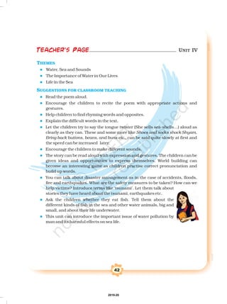 42
THEMES
SUGGESTIONS FOR CLASSROOM TEACHING
l
l
l
l
l
l
l
l
l
l
l
l
l
Water, Sea and Sounds
The Importance of Water in Our Lives
Life in the Sea
Read the poem aloud.
Encourage the children to recite the poem with appropriate actions and
gestures.
Help children to find rhyming words and opposites.
Explain the difficult words in the text.
Let the children try to say the tongue twister (She sells sea-shells…) aloud as
clearly as they can. These and some more like
can be said quite slowly at first and
the speed can be increased later.
Encourage the children to make different sounds.
The story can be read aloud with expression and gestures. The children can be
given ideas and opportunities to express themselves. World building can
become an interesting game as children practise correct pronunciation and
build up words.
You can talk about disaster management as in the case of accidents, floods,
fire and earthquakes. What are the safety measures to be taken? How can we
help victims? Introduce terms like ‘tsunami’. Let them talk about
stories they have heard about the tsunami, earthquakes etc.
Ask the children whether they eat fish. Tell them about the
different kinds of fish in the sea and other water animals, big and
small, and about their life underwater.
This unit can introduce the important issue of water pollution by
man and its harmful effects on sea life.
Shoes and socks shock Shyam,
Bring back buttons, beans, and buns etc.,
Teacher's Page UNIT IV
2019-20
 