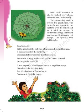 48
Sonu could not see it at
all. He looked everywhere.
At last he saw the butterfly.
There was a big spider's
web in the peach tree. The
butterfly was caught in the
spider's web. It looked sad
as it tried to escape. It
fluttered its wings. It twisted
and turned. But it could not
escape. The spider’s web
held it tight.
Poor butterfly!
In the middle of the web was a big spider. It looked hungry.
It wanted to catch the butterfly.
Closer and closer crawled the black spider.
Before the hungry spider could grab it, Sonu ran and...
he caught the butterfly!
It was so pretty. It had brown spots on its yellow wings.
Sonu loved the little butterfly.
But it looked sad in Sonu’s hand.
Sonu wanted it to be happy.
2019-20
 