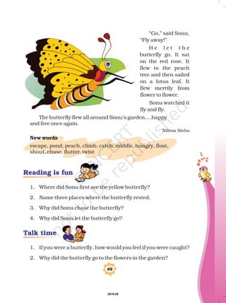 “Go,” said Sonu,
“Fly away!”
H e l e t t h e
butterfly go. It sat
on the red rose. It
flew to the peach
tree and then sailed
on a lotus leaf. It
flew merrily from
flower to flower.
Sonu watched it
fly and fly.
The butterfly flew all around Sonu’s garden....happy
and free once again.
escape, pond, peach, climb, catch, middle, hungry, float,
shout, chase, flutter, twist
Nilima Sinha
New words
1. Where did Sonu first see the yellow butterfly?
2. Name three places where the butterfly rested.
3. Why did Sonu chase the butterfly?
4. Why did Sonu let the butterfly go?
1. If you were a butterfly, how would you feel if you were caught?
2. Why did the butterfly go to the flowers in the garden?
Talk time
Reading is fun
49
2019-20
 