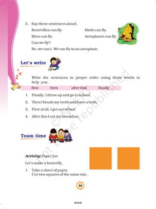3. Say these sentences aloud.
Butterflies can fly. Birds can fly.
Kites can fly. Aeroplanes can fly.
Can we fly?
No, we can’t. We can fly in an aeroplane.
Write the sentences in proper order using these words to
help you:
first then after this finally
1. Finally, I dress up and go to school.
2. Then I brush my teeth and have a bath.
3. First of all, I get out of bed.
4. After this I eat my breakfast.
Let’s make a butterfly.
1. Take a sheet of paper.
Cut two squares of the same size.
Activity: Paper fun
50
Let’s write
Team time
2019-20
 