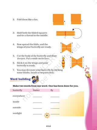 2. Fold them like a fan.
3. Hold both the folded squares
and tie a thread in the middle.
4. Now spread the folds, and the
wings of your butterfly are ready.
5. Cut the body of the butterfly and draw
its eyes. Put a smile on its face.
6. Stick it on the wings and your
butterfly is ready.
7. You may decorate your butterfly by sticking
some bindis, beads or sequins on it.
butterfly butter fly
everywhere ________ ________
inside ________ ________
outside ________ ________
sunlight ________ ________
Make two words from one word. One has been done for you.
51
Word building
2019-20
 