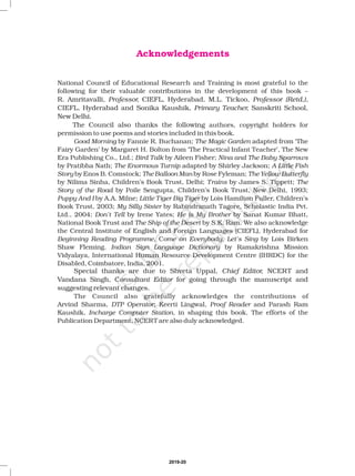 Acknowledgements
National Council of Educational Research and Training is most grateful to the
following for their valuable contributions in the development of this book –
authors, copyright holders for
permission to use poems and stories included in this book.
by Fannie R. Buchanan; adapted from ‘The
Fairy Garden’ by Margaret H. Bolton from ‘The Practical Infant Teacher’, The New
Era Publishing Co., Ltd.; by Aileen Fisher;
by Pratibha Nath; adapted by Shirley Jackson;
by Enos B. Comstock; by Rose Fyleman;
by Nilima Sinha, Children’s Book Trust, Delhi; by James S. Tippett;
by Poile Sengupta, Children’s Book Trust, New Delhi, 1993;
by A.A. Milne; by Lois Hamilton Fuller, Children’s
Book Trust, 2003; by Rabindranath Tagore, Scholastic India Pvt.
Ltd., 2004; by Irene Yates; by Sanat Kumar Bhatt,
National Book Trust and by S.K. Ram. We also acknowledge
the Central Institute of English and Foreign Languages (CIEFL), Hyderabad for
C by Lois Birken
Shaw Fleming. by Ramakrishna Mission
Vidyalaya, International Human Resource Development Centre (IHRDC) for the
Disabled, Coimbatore, India, 2001.
The Council also gratefully acknowledges the contributions of
Arvind Sharma, ; Keerti Lingwal, and Parash Ram
Kaushik, in shaping this book. The efforts of the
Publication Department, NCERT are also duly acknowledged.
R. Amritavalli, CIEFL, Hyderabad, M.L. Tickoo,
CIEFL, Hyderabad and Sonika Kaushik, Sanskriti School,
New Delhi.
The Council also thanks the following
Special thanks are due to Shveta Uppal, NCERT and
Vandana Singh, C for going through the manuscript and
suggesting relevant changes.
Professor, Professor (Retd.),
Primary Teacher,
Chief Editor,
onsultant Editor
Good Morning The Magic Garden
Bird Talk Nina and The Baby Sparrows
The Enormous Turnip A Little Fish
Story The Balloon Man The Yellow Butterfly
Trains The
Story of the Road
Puppy And I Little Tiger Big Tiger
My Silly Sister
Don’t Tell He is My Brother
The Ship of the Desert
Beginning Reading Programme, ome on Everybody, Let’s Sing
Indian Sign Language Dictionary
DTP Operator Proof Reader
Incharge Computer Station,
2019-20
 