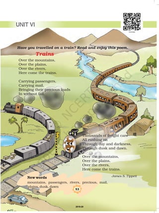 Have you travelled on a train? Read and enjoy this poem.
James S. Tippett
Trains
Over the mountains,
Over the plains,
Over the rivers,
Here come the trains.
Carrying passengers,
Carrying mail,
Bringing their precious loads
In without fail.
Thousands of freight cars
All rushing on
Through day and darkness,
Through dusk and dawn.
Over the mountains,
Over the plains,
Over the rivers,
Here come the trains.
New words
mountains, passengers, rivers, precious, mail,
plains, dusk, dawn
53
UNIT VI
2019-20
 