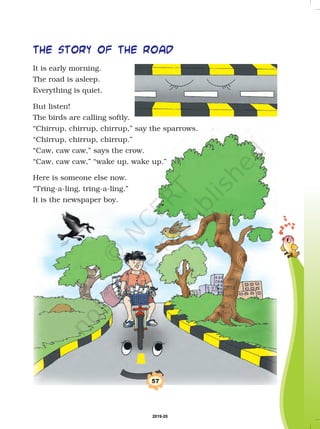 57
the story of the road
It is early morning.
The road is asleep.
Everything is quiet.
But listen!
The birds are calling softly.
“Chirrup, chirrup, chirrup,” say the sparrows.
“Chirrup, chirrup, chirrup.”
“Caw, caw caw,” says the crow.
“Caw, caw caw,” “wake up, wake up.”
Here is someone else now.
“Tring-a-ling, tring-a-ling.”
It is the newspaper boy.
2019-20
 