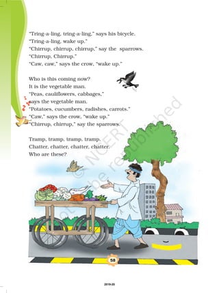 “Tring-a-ling, tring-a-ling,” says his bicycle.
“Tring-a-ling, wake up.”
“Chirrup, chirrup, chirrup,” say the sparrows.
“Chirrup, Chirrup.”
“Caw, caw,” says the crow, “wake up.”
Who is this coming now?
It is the vegetable man.
“Peas, cauliflowers, cabbages,”
says the vegetable man.
“Potatoes, cucumbers, radishes, carrots.”
“Caw,” says the crow, “wake up.”
“Chirrup, chirrup,” say the sparrows.
Tramp, tramp, tramp, tramp.
Chatter, chatter, chatter, chatter.
Who are these?
58
2019-20
 