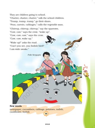 They are children going to school.
“Chatter, chatter, chatter,” talk the school children.
“Tramp, tramp, tramp,” go their shoes.
“Peas, carrots, cabbages,” calls the vegetable man.
“Chirrup, chirrup, chirrup,” say the sparrows.
“Caw, caw,” says the crow, “wake up”.
“Caw, caw, caw,” says the crow.
“Caw, caw, wake up.”
“Wake up!” asks the road.
“Can't you see, you foolish bird?
I am wide awake.”
Poile Sengupta
New words
newspaper, cucumbers, cabbage, potatoes, radish,
cauliflower, foolish
59
2019-20
 
