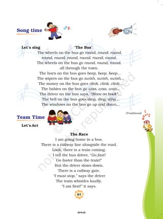 61
Team Time
Song time
Let’s sing ‘The Bus’
Let’s Act
The Race
The wheels on the bus go
The wheels on the bus go
all through the town.
The horn on the bus goes
The wipers on the bus go
The money on the bus goes
The babies on the bus go
The driver on the bus says,
The bell on the bus goes
The windows on the bus go
I am going home in a bus.
There is a railway line alongside the road.
Look, there is a train coming.
I tell the bus driver, “
Go faster than the train!”
But the driver slows down.
There is a railway gate.
says the driver
The train whistles loudly.
“I am first!” it says.
round, round, round,
round, round, round, round, round, round.
round, round, round.
beep, beep, beep…
swish, swish, swish…
clink, clink, clink…
waa, waa, waa…
“Move on back”…
ding, ding, ding…
up and down…
Go fast!
“I must stop,”
(Traditional)
2019-20
 