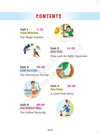 CONTENTS
1–10Unit I
Good Morning
The Magic Garden
11–22Unit 2
Bird Talk
Nina and the Baby Sparrows
23–33Unit 3
Little by Little
The Enormous Turnip
34–42Unit 4
Sea Song
A Little Fish Story
43–52Unit 5
The Balloon Man
The Yellow Butterfly
2019-20
 